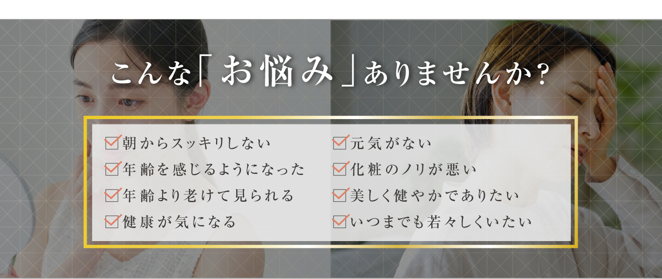 こんな「お悩み」ありませんか？・朝からスッキリしない・元気がない・年齢を感じるようになった・化粧のノリが悪い・年齢より老けて見られる・美しく健やかでありたい・健康が気になる・いつまでも若々しくいたい