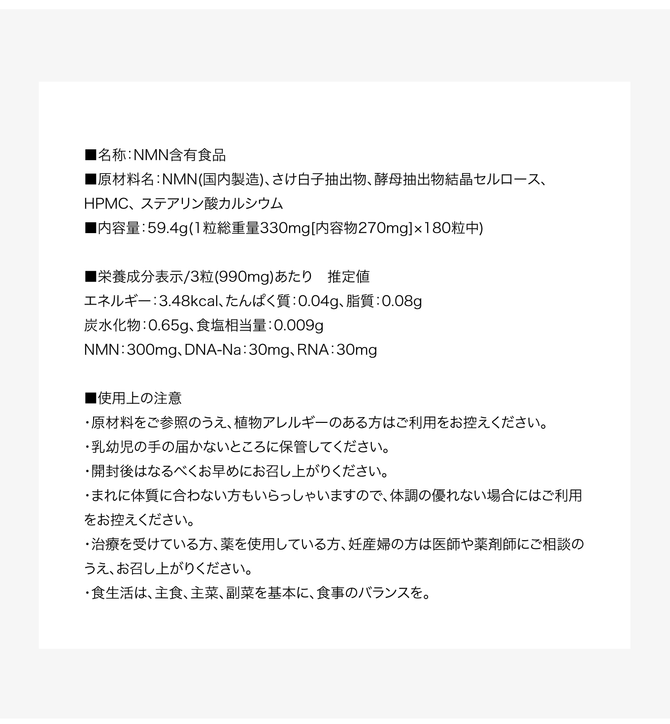 ■名称：NMN含有食品■原材料名：NMN(国内製造)、さけ白子抽出物、酵母抽出物結晶セルロース、HPMC、 ステアリン酸カルシウム■内容量：59.4g(1粒総重量330mg[内容物270mg]×180粒中)■栄養成分表示/3粒(990mg)あたり　推定値エネルギー：3.48kcal、たんぱく質：0.04g、脂質：0.08g炭水化物：0.65g、食塩相当量：0.009gNMN：300mg、DNA-Na：30mg、RNA：30mg■使用上の注意・原材料をご参照のうえ、植物アレルギーのある方はご利用をお控えください。・乳幼児の手の届かないところに保管してください。・開封後はなるべくお早めにお召し上がりください。・まれに体質に合わない方もいらっしゃいますので、体調の優れない場合にはご利用をお控えください。・治療を受けている方、薬を使用している方、妊産婦の方は医師や薬剤師にご相談のうえ、お召し上がりください。・食生活は、主食、主菜、副菜を基本に、食事のバランスを。