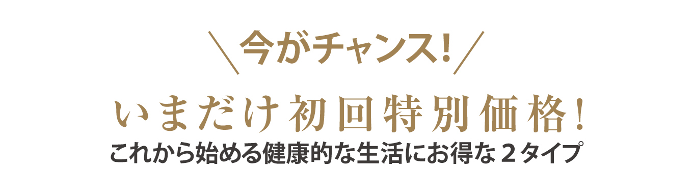 今がチャンス！いまだけ初回特別価格！これから始める健康的な生活にお得な２タイプ