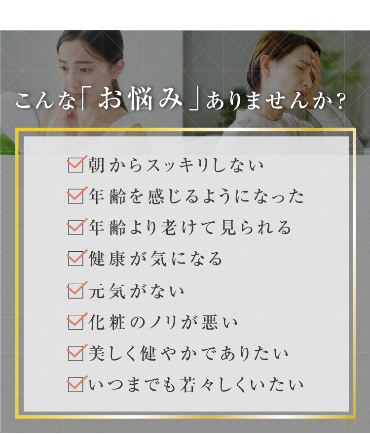 こんな「お悩み」ありませんか？・朝からスッキリしない・元気がない・年齢を感じるようになった・化粧のノリが悪い・年齢より老けて見られる・美しく健やかでありたい・健康が気になる・いつまでも若々しくいたい