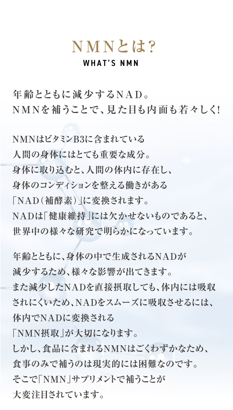 NMNとは？年齢とともに減少するNAD。NMNを補うことで、見た目も内面も若々しく！NMNはビタミンB3に含まれている人間の身体にはとても重要な成分。身体に取り込むと、人間の体内に存在し、身体のコンディションを整える働きがある「NAD（補酵素）」に変換されます。NADは「健康維持」には欠かせないものであると、世界中の様々な研究で明らかになっています。 年齢とともに、身体の中で生成されるNADが減少するため、様々な影響が出てきます。また減少したNADを直接摂取しても、体内には吸収されにくいため、NADをスムーズに吸収させるには、体内でNADに変換される「NMN摂取」が大切になります。しかし、食品に含まれるNMNはごくわずかなため、食事のみで補うのは現実的には困難なのです。そこで「NMN」サプリメントで補うことが大変注目されています。