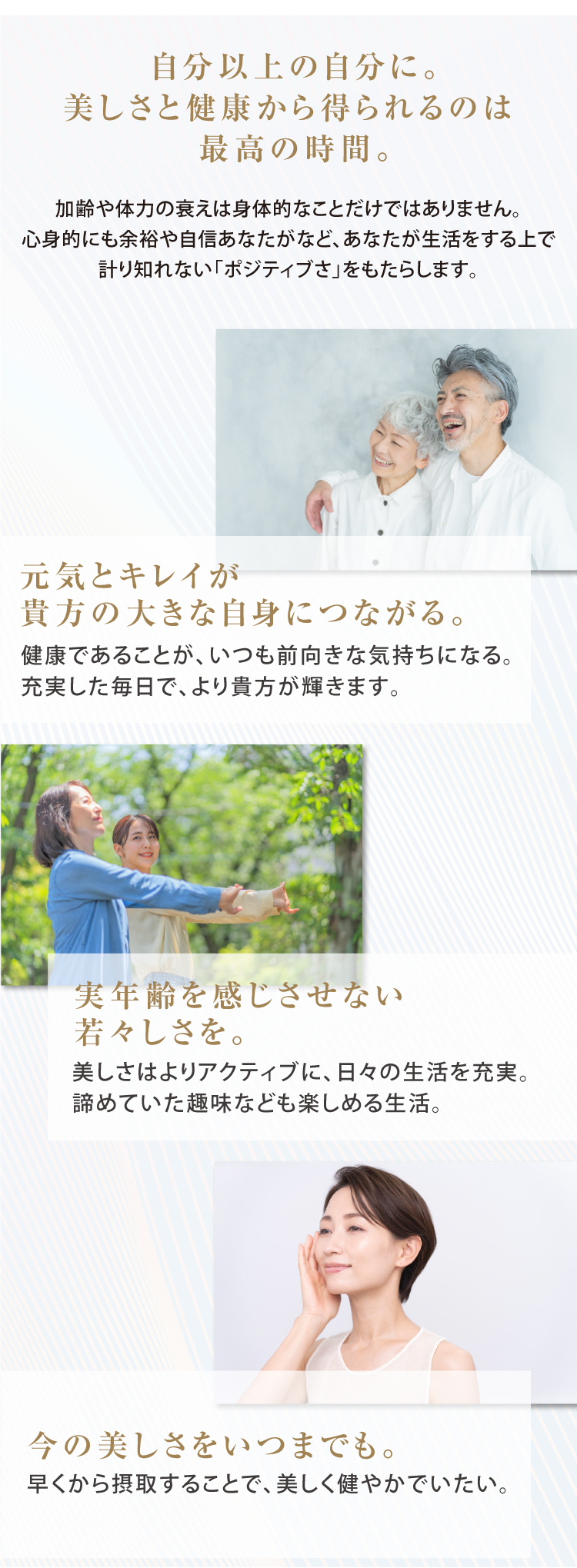 自分以上の自分に。美しさと健康から得られるのは 最高の時間。 加齢や体力の衰えは身体的なことだけではありません。心身的にも余裕や自信あなたがなど、あなたが生活をする上で計り知れない「ポジティブさ」をもたらします。