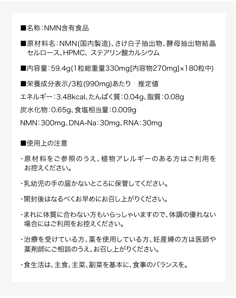 ■名称：NMN含有食品■原材料名：NMN(国内製造)、さけ白子抽出物、酵母抽出物結晶セルロース、HPMC、 ステアリン酸カルシウム■内容量：59.4g(1粒総重量330mg[内容物270mg]×180粒中)■栄養成分表示/3粒(990mg)あたり　推定値エネルギー：3.48kcal、たんぱく質：0.04g、脂質：0.08g炭水化物：0.65g、食塩相当量：0.009gNMN：300mg、DNA-Na：30mg、RNA：30mg■使用上の注意・原材料をご参照のうえ、植物アレルギーのある方はご利用をお控えください。・乳幼児の手の届かないところに保管してください。・開封後はなるべくお早めにお召し上がりください。・まれに体質に合わない方もいらっしゃいますので、体調の優れない場合にはご利用をお控えください。・治療を受けている方、薬を使用している方、妊産婦の方は医師や薬剤師にご相談のうえ、お召し上がりください。・食生活は、主食、主菜、副菜を基本に、食事のバランスを。