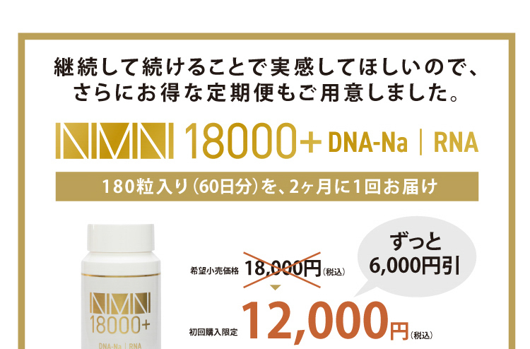 継続して続けることで実感してほしいので、さらにお得な定期便もご用意しました。[NMN18000+DNA-Na・RNA]180粒入り（2ヶ月分）を、2ヶ月に1回お届けで、希望小売価格18,000円（税込）→ずっと6,000円引の12,000円（税込）