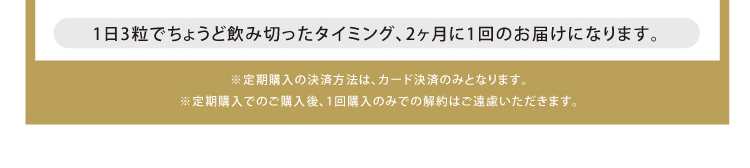 1日3粒でちょうど飲み切ったタイミング、2ヶ月に1回のお届けになります。